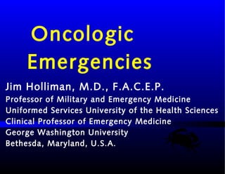 Oncologic
Emergencies
Jim Holliman, M.D., F.A.C.E.P.
Professor of Military and Emergency Medicine
Uniformed Services University of the Health Sciences
Clinical Professor of Emergency Medicine
George Washington University
Bethesda, Maryland, U.S.A.
 