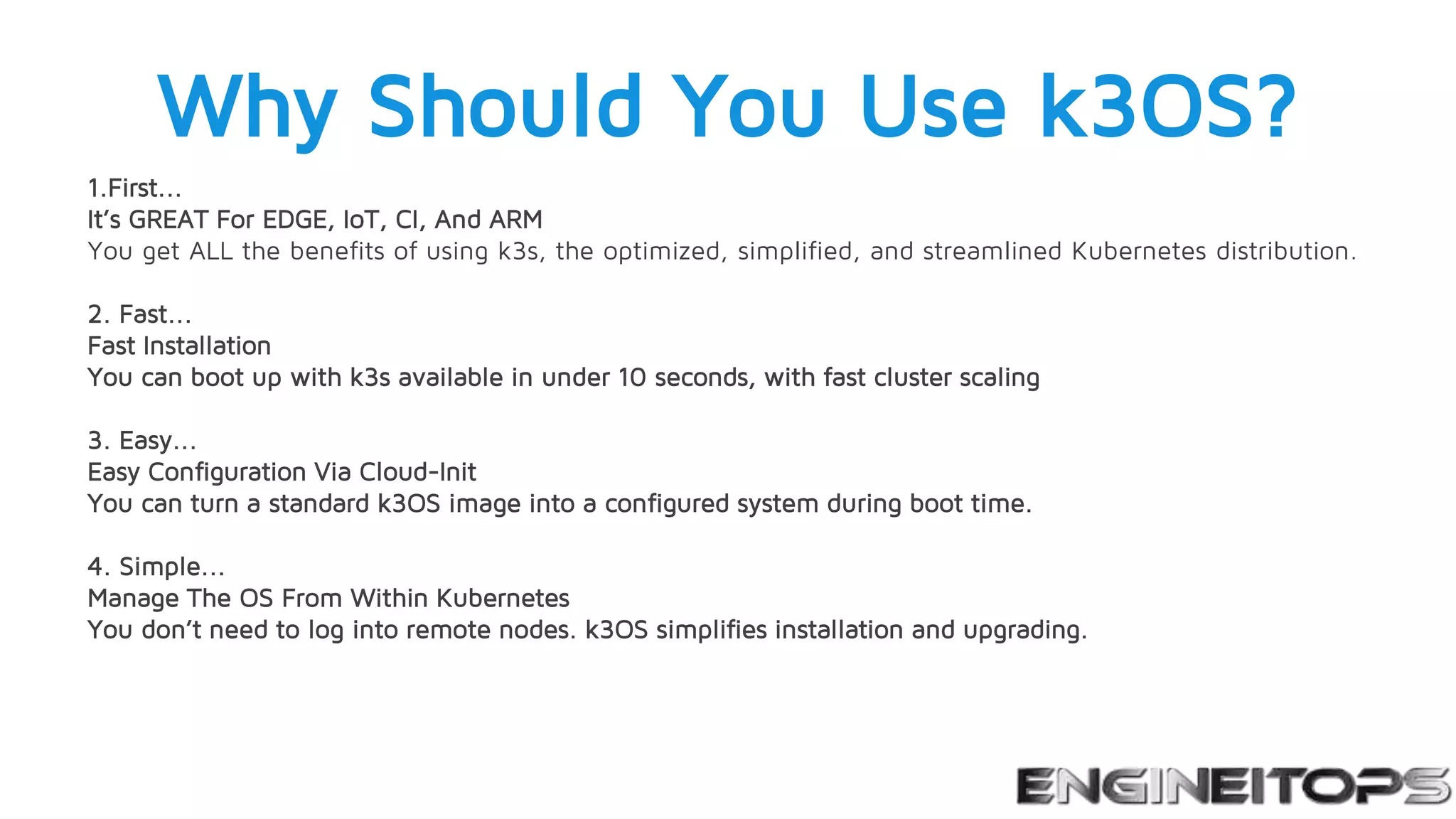 Why Should You Use k3OS?
1.First...
It’s GREAT For EDGE, IoT, CI, And ARM
You get ALL the benefits of using k3s, the optimized, simplified, and streamlined Kubernetes distribution.
2. Fast...
Fast Installation
You can boot up with k3s available in under 10 seconds, with fast cluster scaling
3. Easy...
Easy Configuration Via Cloud-Init
You can turn a standard k3OS image into a configured system during boot time.
4. Simple...
Manage The OS From Within Kubernetes
You don’t need to log into remote nodes. k3OS simplifies installation and upgrading.
 