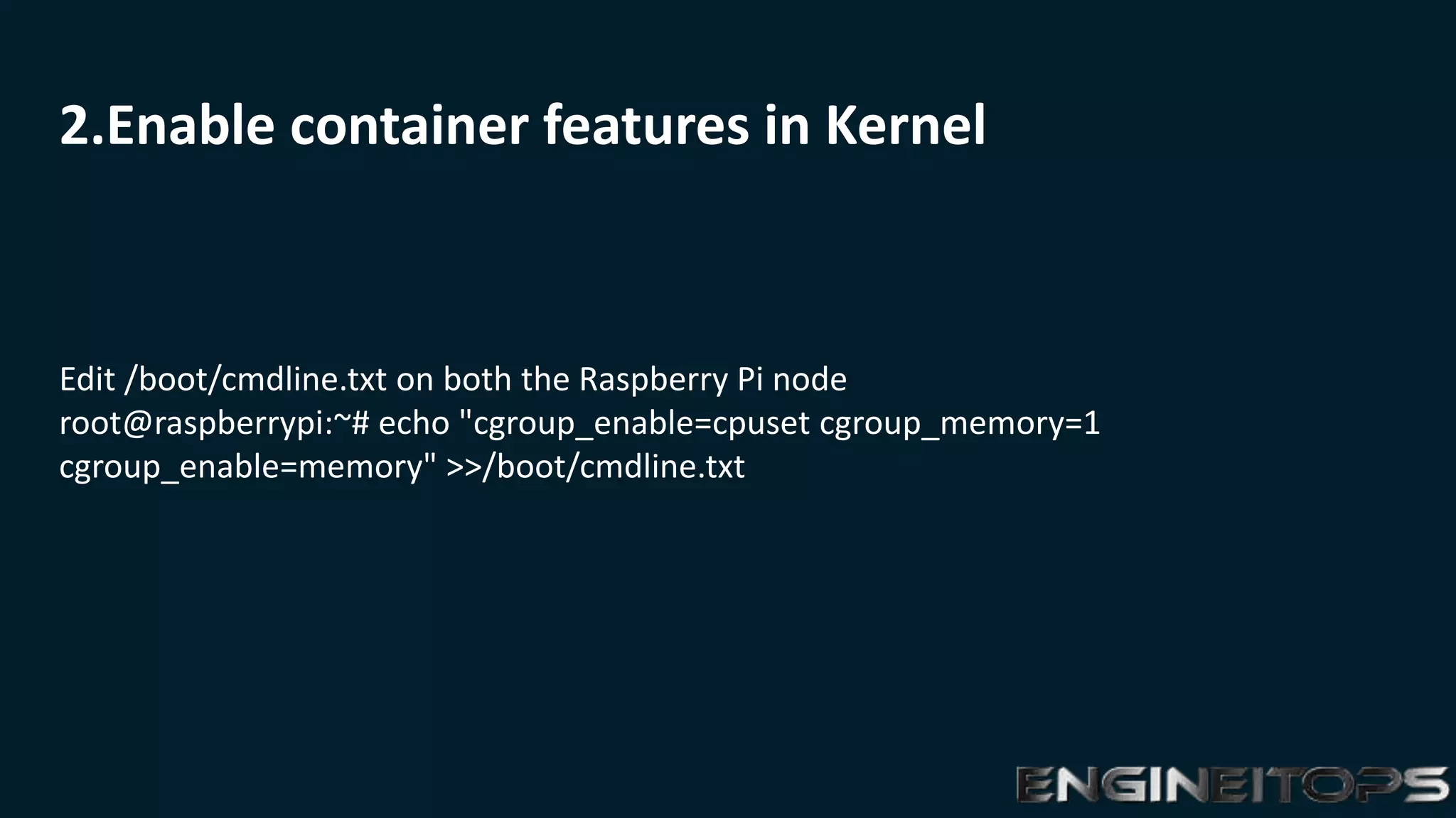 2.Enable container features in Kernel
Edit /boot/cmdline.txt on both the Raspberry Pi node
root@raspberrypi:~# echo "cgroup_enable=cpuset cgroup_memory=1
cgroup_enable=memory" >>/boot/cmdline.txt
 