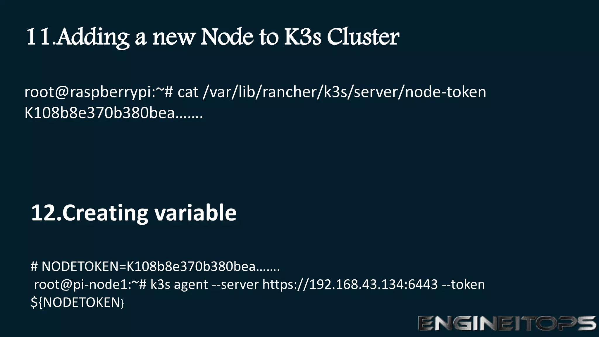 root@raspberrypi:~# cat /var/lib/rancher/k3s/server/node-token
K108b8e370b380bea…….
11.Adding a new Node to K3s Cluster
12.Creating variable
# NODETOKEN=K108b8e370b380bea…….
root@pi-node1:~# k3s agent --server https://192.168.43.134:6443 --token
${NODETOKEN}
 