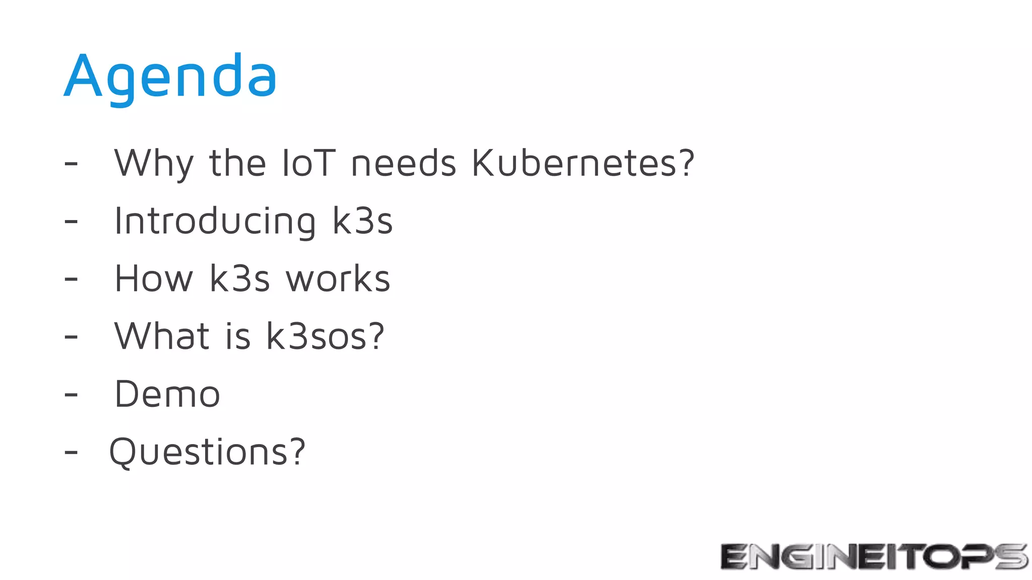 Agenda
- Why the IoT needs Kubernetes?
- Introducing k3s
- How k3s works
- What is k3sos?
- Demo
- Questions?
 