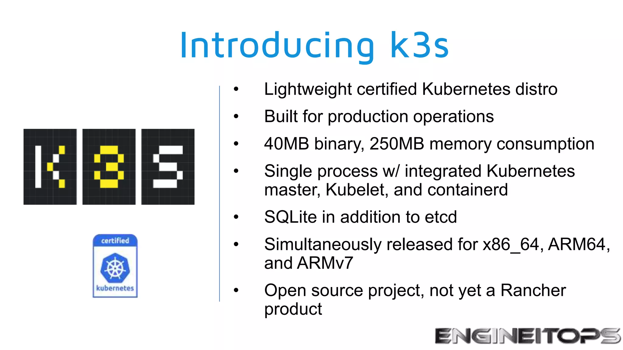Introducing k3s
• Lightweight certified Kubernetes distro
• Built for production operations
• 40MB binary, 250MB memory consumption
• Single process w/ integrated Kubernetes
master, Kubelet, and containerd
• SQLite in addition to etcd
• Simultaneously released for x86_64, ARM64,
and ARMv7
• Open source project, not yet a Rancher
product
 