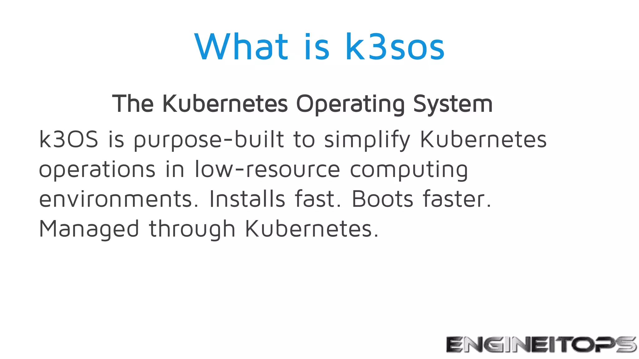 What is k3sos
The Kubernetes Operating System
k3OS is purpose-built to simplify Kubernetes
operations in low-resource computing
environments. Installs fast. Boots faster.
Managed through Kubernetes.
 