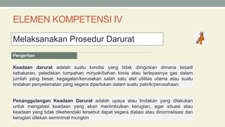 ELEMEN KOMPETENSI IV
Melaksanakan Prosedur Darurat
Keadaan darurat adalah suatu kondisi yang tidak diinginkan dimana terjadi
kebakaran, peledakan tumpahan minyak/bahan kimia atau terlepasnya gas dalam
jumlah yang besar, kegagalan/kerusakan salah satu alat utilitas utama atau suatu
tindakan penyelamatan yang segera diperlukan dalam suatu pabrik/perusahaan.
Pengertian
Penanggulangan Keadaan Darurat adalah upaya atau tindakan yang dilakukan
untuk mengatasi keadaan yang akan menimbulkan kerugian, agar situasi atau
keadaan yang tidak dikehendaki tersebut dapat segera diatasi atau dinormalisasi dan
kerugian ditekan seminimal mungkin
 