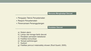  Pengujian Teknis Penyelamatan
 Respon Penyelamatan
 Perencanaan Penanggulangan
Rencana Menghadapi Darurat
Peralatan Darurat
a) Sistem alarm
b) Lampu dan tenaga listrik darurat
c) Peralatan pemadam kebakaran
d) Fasilitas komunikasi
e) Tempat perlindungan
f) Hydrant
g) Fasilitas pencuci mata/safety shower (Rudi Suardi, 2005).
 