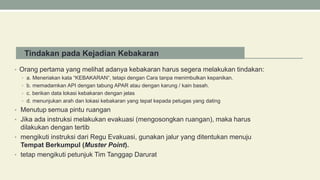 Tindakan pada Kejadian Kebakaran
• Orang pertama yang melihat adanya kebakaran harus segera melakukan tindakan:
• a. Meneriakan kata “KEBAKARAN“, tetapi dengan Cara tanpa menimbulkan kepanikan.
• b. memadamkan API dengan tabung APAR atau dengan karung / kain basah.
• c. berikan data lokasi kebakaran dengan jelas
• d. menunjukan arah dan lokasi kebakaran yang tepat kepada petugas yang dating
• Menutup semua pintu ruangan
• Jika ada instruksi melakukan evakuasi (mengosongkan ruangan), maka harus
dilakukan dengan tertib
• mengikuti instruksi dari Regu Evakuasi, gunakan jalur yang ditentukan menuju
Tempat Berkumpul (Muster Point).
• tetap mengikuti petunjuk Tim Tanggap Darurat
 