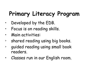 Primary Literacy Program
•   Developed by the EDB.
•   Focus is on reading skills.
•   Main activities:
   shared reading using big books.
   guided reading using small book
    readers.
•   Classes run in our English room.
 