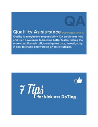 Qual·i·ty As·sis·tance [kwol-i-tee] [uh-sis-tuh ns]
Quality is everybody's responsibility. QA employees help
and train developers to become better tester, testing the
more complicated stuff, creating test data, investigating
in new test tools and working on test strategies.
QA
7 Tipsfor kick-ass DoTing
 