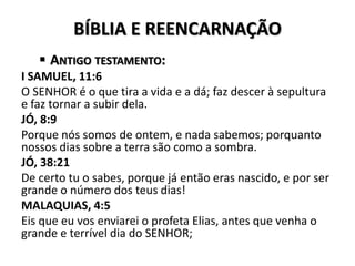 BÍBLIA E REENCARNAÇÃO
 ANTIGO TESTAMENTO:
I SAMUEL, 11:6
O SENHOR é o que tira a vida e a dá; faz descer à sepultura
e faz tornar a subir dela.
JÓ, 8:9
Porque nós somos de ontem, e nada sabemos; porquanto
nossos dias sobre a terra são como a sombra.
JÓ, 38:21
De certo tu o sabes, porque já então eras nascido, e por ser
grande o número dos teus dias!
MALAQUIAS, 4:5
Eis que eu vos enviarei o profeta Elias, antes que venha o
grande e terrível dia do SENHOR;
 