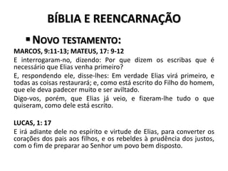 BÍBLIA E REENCARNAÇÃO
NOVO TESTAMENTO:
MARCOS, 9:11-13; MATEUS, 17: 9-12
E interrogaram-no, dizendo: Por que dizem os escribas que é
necessário que Elias venha primeiro?
E, respondendo ele, disse-lhes: Em verdade Elias virá primeiro, e
todas as coisas restaurará; e, como está escrito do Filho do homem,
que ele deva padecer muito e ser aviltado.
Digo-vos, porém, que Elias já veio, e fizeram-lhe tudo o que
quiseram, como dele está escrito.
LUCAS, 1: 17
E irá adiante dele no espírito e virtude de Elias, para converter os
corações dos pais aos filhos, e os rebeldes à prudência dos justos,
com o fim de preparar ao Senhor um povo bem disposto.
 