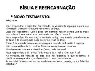 BÍBLIA E REENCARNAÇÃO
NOVO TESTAMENTO:
JOÃO, 3:3-12
Jesus respondeu, e disse-lhe: Na verdade, na verdade te digo que aquele que
não nascer de novo, não pode ver o reino de Deus.
Disse-lhe Nicodemos: Como pode um homem nascer, sendo velho? Pode,
porventura, tornar a entrar no ventre de sua mãe, e nascer?
Jesus respondeu: Na verdade, na verdade te digo que aquele que não nascer
da água e do Espírito, não pode entrar no reino de Deus.
O que é nascido da carne é carne, e o que é nascido do Espírito é espírito.
Não te maravilhes de te ter dito: Necessário vos é nascer de novo.
Nicodemos respondeu, e disse-lhe: Como pode ser isso?
Jesus respondeu, e disse-lhe: Tu és mestre de Israel, e não sabes isto?
Na verdade, na verdade te digo que nós dizemos o que sabemos, e
testificamos o que vimos; e não aceitais o nosso testemunho.
Se vos falei de coisas terrestres, e não crestes, como crereis, se vos falar das
celestiais?
 