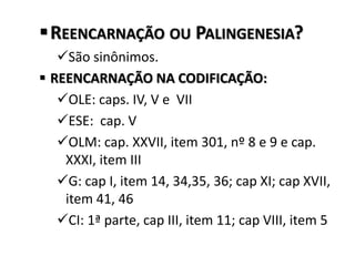 REENCARNAÇÃO OU PALINGENESIA?
São sinônimos.
 REENCARNAÇÃO NA CODIFICAÇÃO:
OLE: caps. IV, V e VII
ESE: cap. V
OLM: cap. XXVII, item 301, nº 8 e 9 e cap.
XXXI, item III
G: cap I, item 14, 34,35, 36; cap XI; cap XVII,
item 41, 46
CI: 1ª parte, cap III, item 11; cap VIII, item 5
 