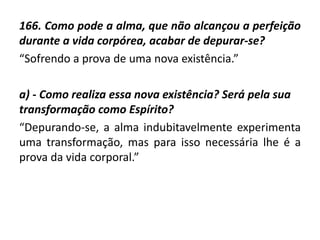 166. Como pode a alma, que não alcançou a perfeição
durante a vida corpórea, acabar de depurar-se?
“Sofrendo a prova de uma nova existência.”
a) - Como realiza essa nova existência? Será pela sua
transformação como Espírito?
“Depurando-se, a alma indubitavelmente experimenta
uma transformação, mas para isso necessária lhe é a
prova da vida corporal.”
 