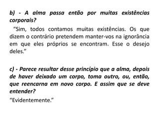 b) - A alma passa então por muitas existências
corporais?
“Sim, todos contamos muitas existências. Os que
dizem o contrário pretendem manter-vos na ignorância
em que eles próprios se encontram. Esse o desejo
deles.”
c) - Parece resultar desse princípio que a alma, depois
de haver deixado um corpo, toma outro, ou, então,
que reencarna em novo corpo. E assim que se deve
entender?
“Evidentemente.”
 