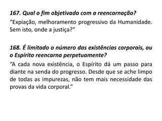 167. Qual o fim objetivado com a reencarnação?
“Expiação, melhoramento progressivo da Humanidade.
Sem isto, onde a justiça?”
168. É limitado o número das existências corporais, ou
o Espírito reencarna perpetuamente?
“A cada nova existência, o Espírito dá um passo para
diante na senda do progresso. Desde que se ache limpo
de todas as impurezas, não tem mais necessidade das
provas da vida corporal.”
 