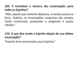 169. É invariável o número das encarnações para
todos os Espíritos?
“Não; aquele que caminha depressa, a muitas provas se
forra. Todavia, as encarnações sucessivas são sempre
muito numerosas, porquanto o progresso é quase
infinito.”
170. O que fica sendo o Espírito depois da sua última
encarnação?
“Espírito bem-aventurado; puro Espírito.”
 