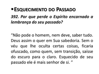 ESQUECIMENTO DO PASSADO
392. Por que perde o Espírito encarnado a
lembrança do seu passado?
“Não pode o homem, nem deve, saber tudo.
Deus assim o quer em Sua sabedoria. Sem o
véu que lhe oculta certas coisas, ficaria
ofuscado, como quem, sem transição, saísse
do escuro para o claro. Esquecido de seu
passado ele é mais senhor de si. ”
 