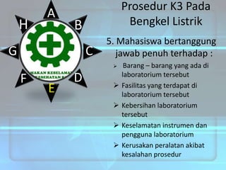 H

A

Prosedur K3 Pada
Bengkel Listrik

B

G

C

5. Mahasiswa bertanggung
jawab penuh terhadap :


F

E

D






Barang – barang yang ada di
laboratorium tersebut
Fasilitas yang terdapat di
laboratorium tersebut
Kebersihan laboratorium
tersebut
Keselamatan instrumen dan
pengguna laboratorium
Kerusakan peralatan akibat
kesalahan prosedur

 