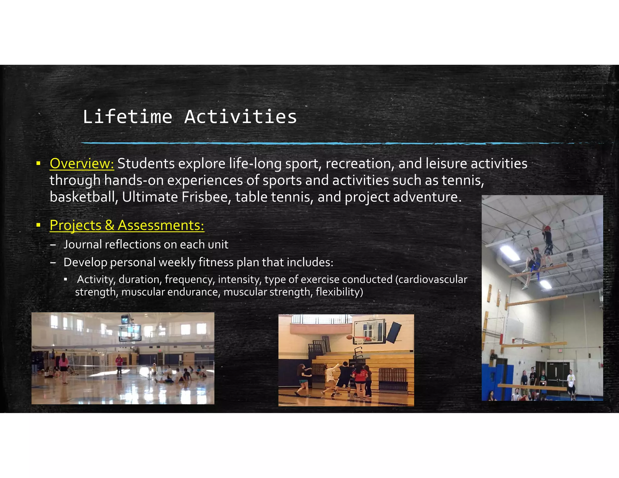 Lifetime Activities
▪ Overview: Students explore life‐long sport, recreation, and leisure activities 
through hands‐on experiences of sports and activities such as tennis, 
basketball, Ultimate Frisbee, table tennis, and project adventure.
▪ Projects & Assessments:
– Journal reflections on each unit 
– Develop personal weekly fitness plan that includes:
▪ Activity, duration, frequency, intensity, type of exercise conducted (cardiovascular                                         
strength, muscular endurance, muscular strength, flexibility) 
 