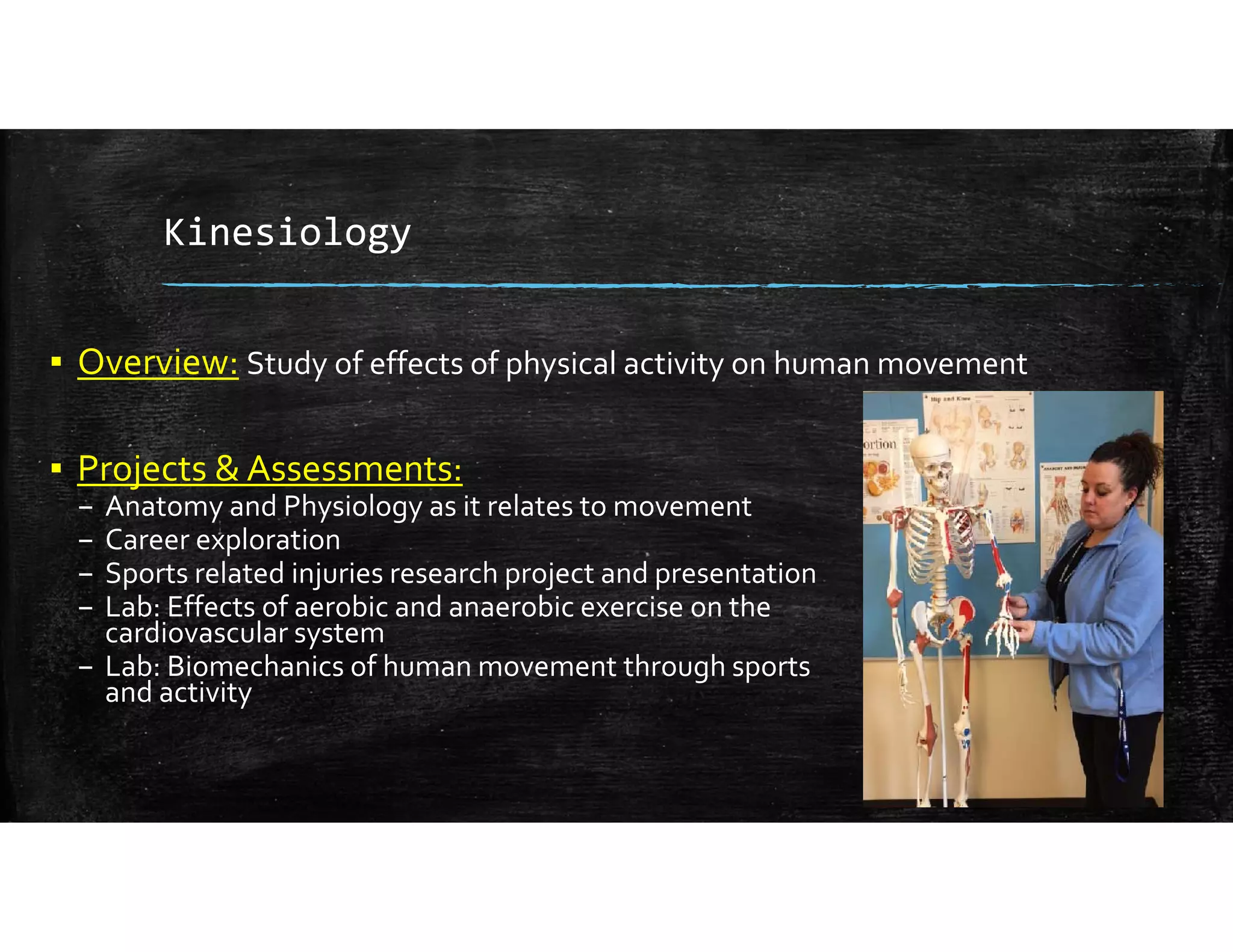 Kinesiology
▪ Overview: Study of effects of physical activity on human movement
▪ Projects & Assessments:
– Anatomy and Physiology as it relates to movement
– Career exploration
– Sports related injuries research project and presentation
– Lab: Effects of aerobic and anaerobic exercise on the                                 
cardiovascular system
– Lab: Biomechanics of human movement through sports                                              
and activity
 