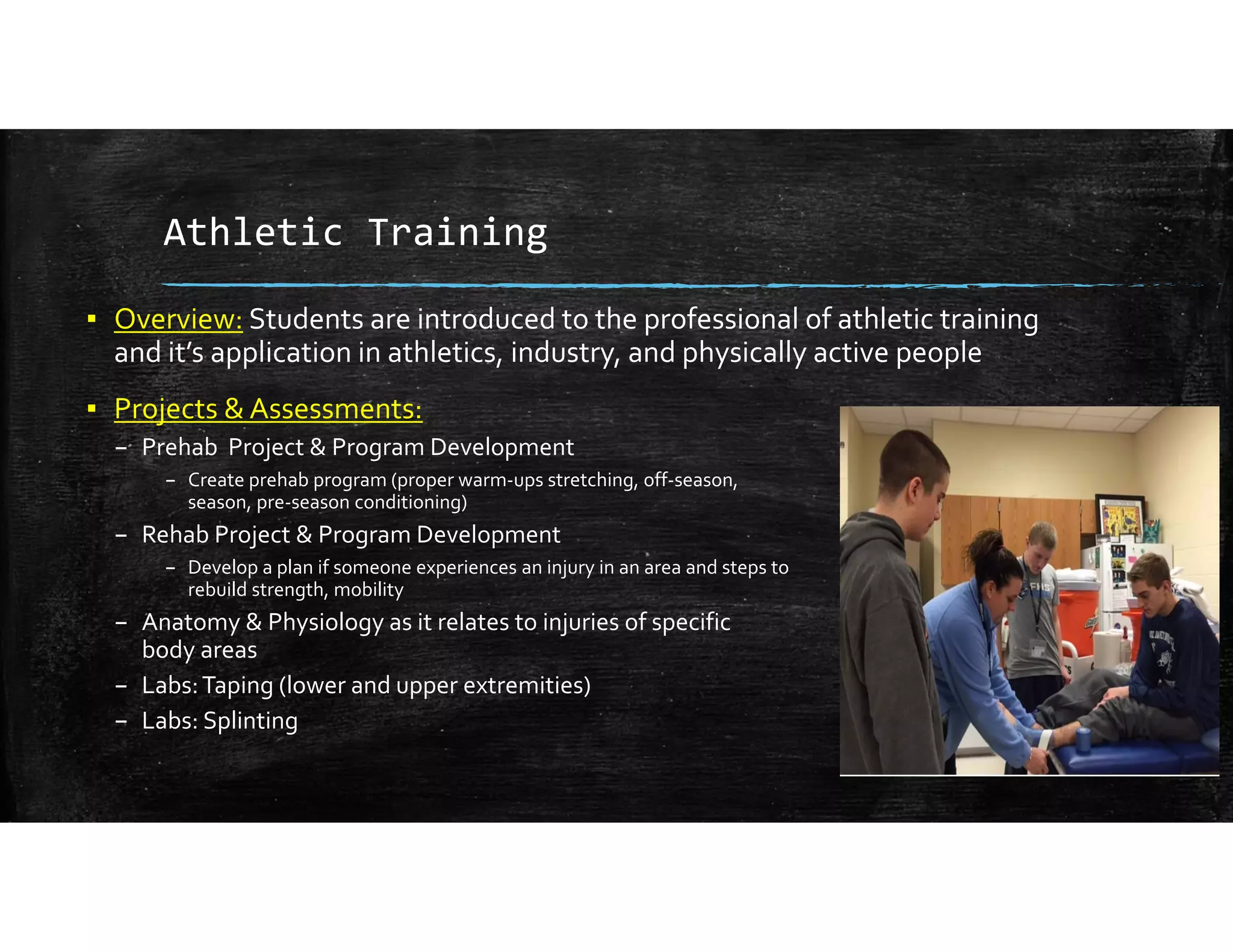 Athletic Training
▪ Overview: Students are introduced to the professional of athletic training 
and it’s application in athletics, industry, and physically active people
▪ Projects & Assessments:
– Prehab Project & Program Development
– Create prehab program (proper warm‐ups stretching, off‐season,                                                                        in‐
season, pre‐season conditioning) 
– Rehab Project & Program Development
– Develop a plan if someone experiences an injury in an area and steps to                                                       
rebuild strength, mobility
– Anatomy & Physiology as it relates to injuries of specific                                                           
body areas
– Labs: Taping (lower and upper extremities)
– Labs: Splinting
 