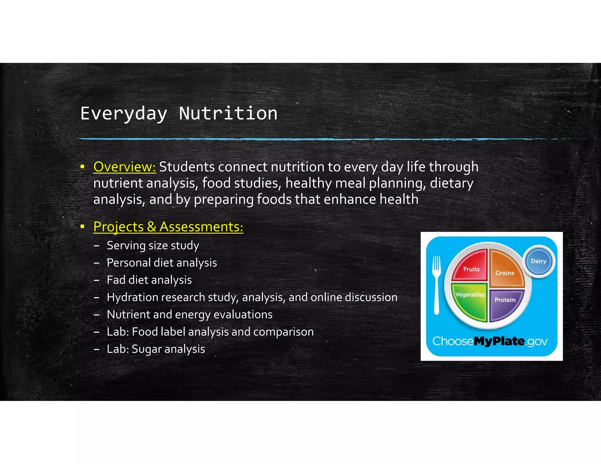 Everyday Nutrition
▪ Overview: Students connect nutrition to every day life through 
nutrient analysis, food studies, healthy meal planning, dietary 
analysis, and by preparing foods that enhance health 
▪ Projects & Assessments:
– Serving size study
– Personal diet analysis
– Fad diet analysis
– Hydration research study, analysis, and online discussion
– Nutrient and energy evaluations
– Lab: Food label analysis and comparison
– Lab: Sugar analysis
 