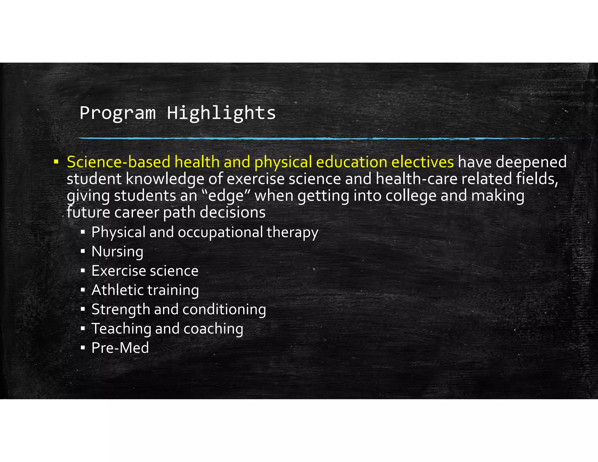 Program Highlights
▪ Science‐based health and physical education electives have deepened 
student knowledge of exercise science and health‐care related fields, 
giving students an “edge” when getting into college and making 
future career path decisions
▪ Physical and occupational therapy
▪ Nursing
▪ Exercise science
▪ Athletic training
▪ Strength and conditioning
▪ Teaching and coaching
▪ Pre‐Med
 