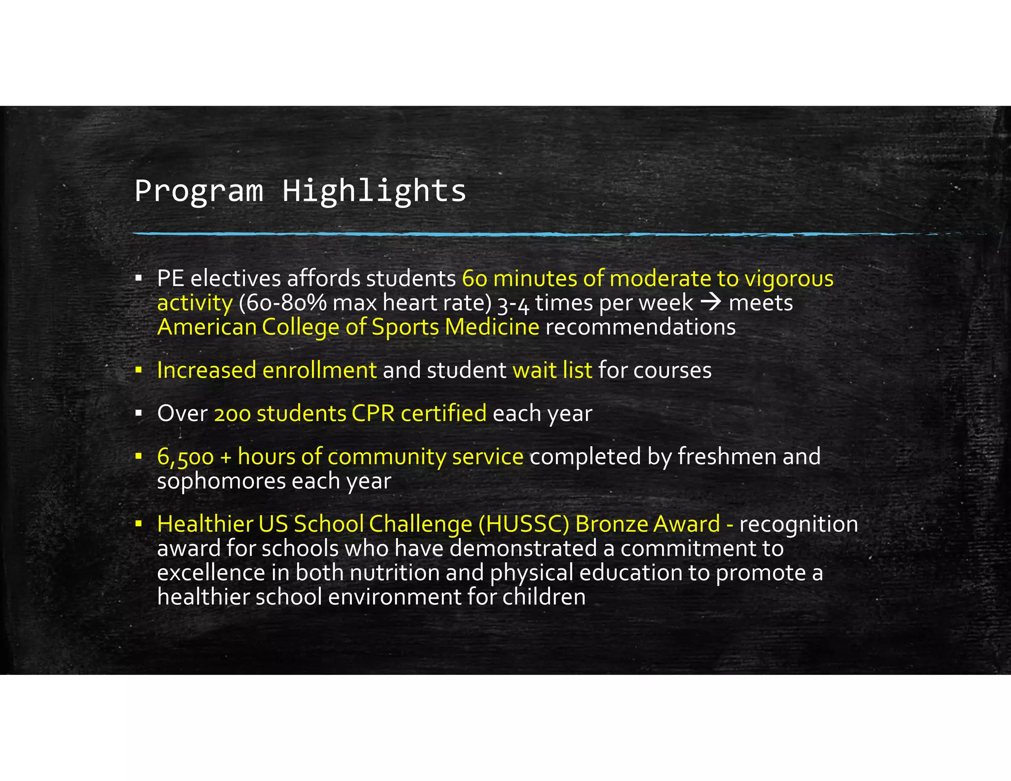 Program Highlights
▪ PE electives affords students 60 minutes of moderate to vigorous 
activity (60‐80% max heart rate) 3‐4 times per week  meets 
American College of Sports Medicine recommendations
▪ Increased enrollment and student wait list for courses
▪ Over 200 students CPR certified each year
▪ 6,500 + hours of community service completed by freshmen and 
sophomores each year
▪ Healthier US School Challenge (HUSSC) Bronze Award ‐ recognition 
award for schools who have demonstrated a commitment to 
excellence in both nutrition and physical education to promote a 
healthier school environment for children
 