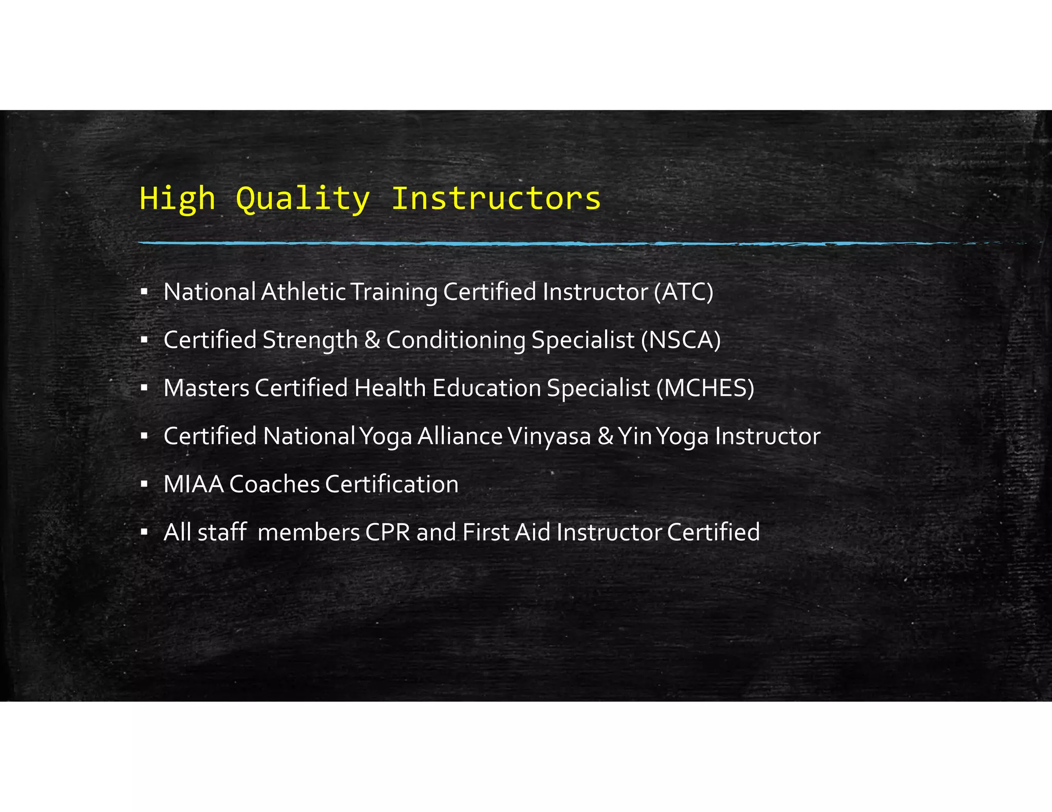 High Quality Instructors
▪ National Athletic Training Certified Instructor (ATC)
▪ Certified Strength & Conditioning Specialist (NSCA)
▪ Masters Certified Health Education Specialist (MCHES)
▪ Certified National Yoga Alliance Vinyasa & Yin Yoga Instructor
▪ MIAA Coaches Certification 
▪ All staff  members CPR and First Aid Instructor Certified
 