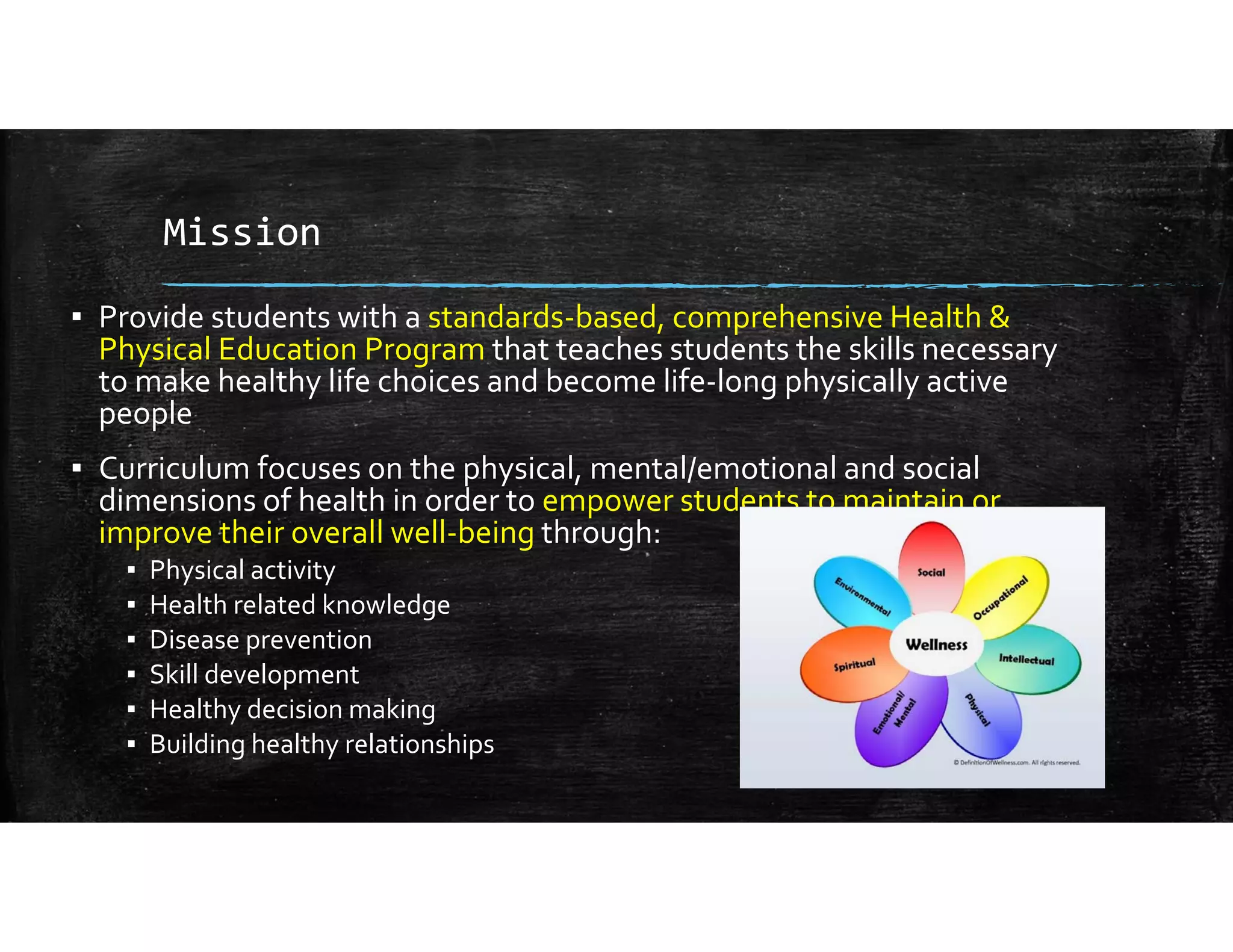 Mission
▪ Provide students with a standards‐based, comprehensive Health & 
Physical Education Program that teaches students the skills necessary 
to make healthy life choices and become life‐long physically active 
people
▪ Curriculum focuses on the physical, mental/emotional and social 
dimensions of health in order to empower students to maintain or 
improve their overall well‐being through:
▪ Physical activity
▪ Health related knowledge
▪ Disease prevention
▪ Skill development
▪ Healthy decision making
▪ Building healthy relationships
 