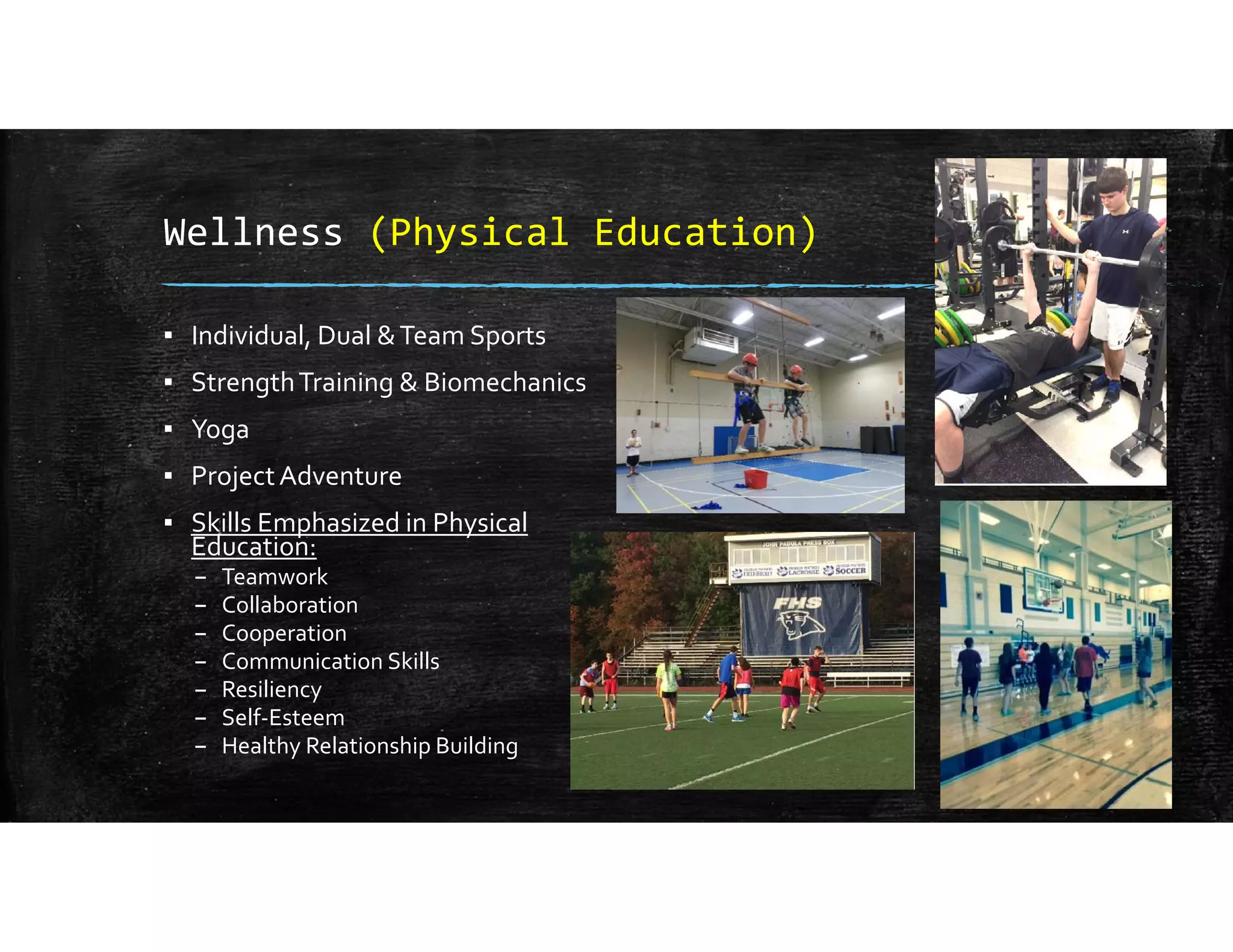 Wellness (Physical Education)
▪ Individual, Dual & Team Sports
▪ Strength Training & Biomechanics
▪ Yoga
▪ Project Adventure
▪ Skills Emphasized in Physical 
Education:
– Teamwork
– Collaboration
– Cooperation
– Communication Skills
– Resiliency
– Self‐Esteem
– Healthy Relationship Building
 