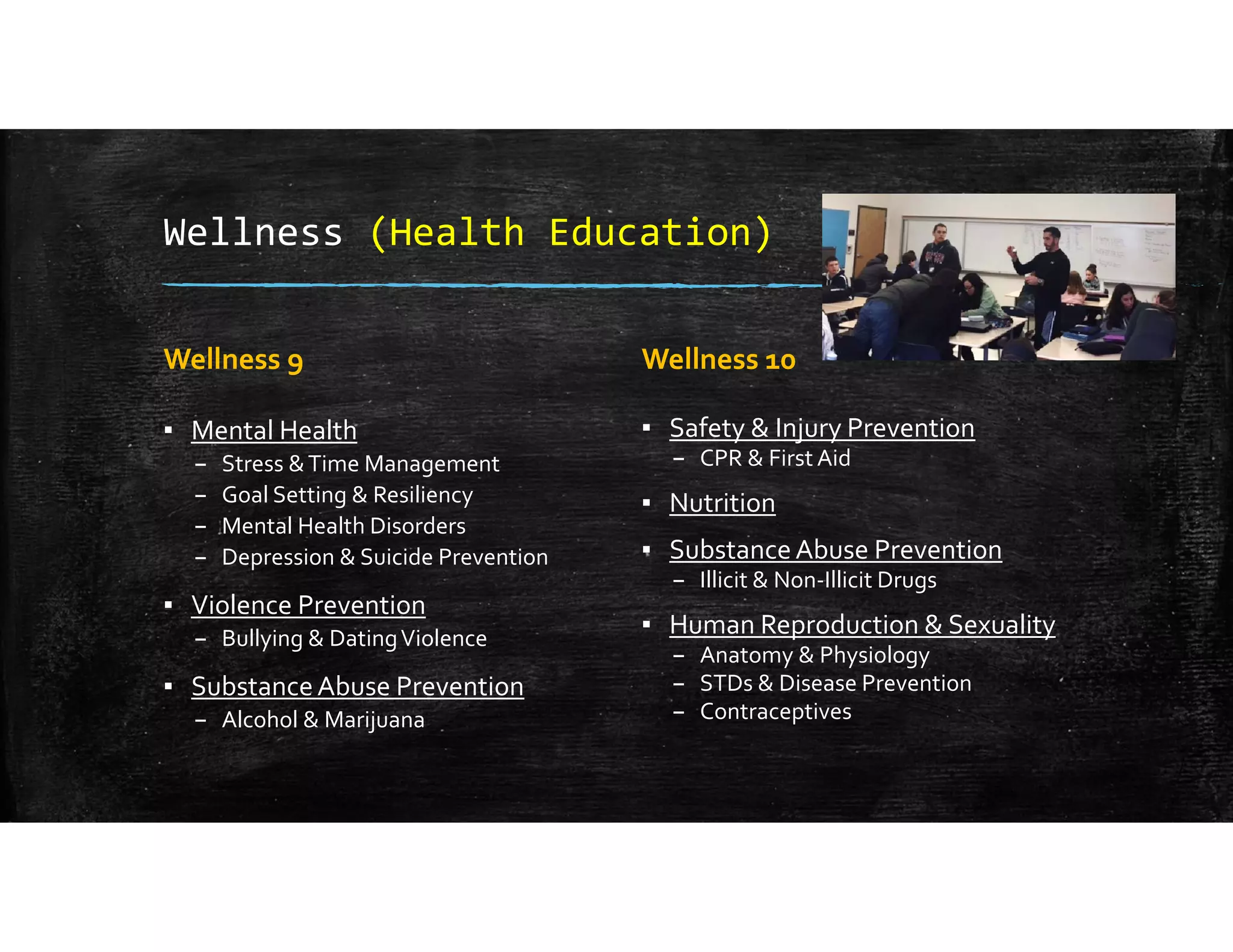 Wellness (Health Education)
Wellness 9
▪ Mental Health
– Stress & Time Management
– Goal Setting & Resiliency
– Mental Health Disorders
– Depression & Suicide Prevention
▪ Violence Prevention
– Bullying & Dating Violence
▪ Substance Abuse Prevention
– Alcohol & Marijuana
Wellness 10
▪ Safety & Injury Prevention
– CPR & First Aid
▪ Nutrition
▪ Substance Abuse Prevention
– Illicit & Non‐Illicit Drugs
▪ Human Reproduction & Sexuality
– Anatomy & Physiology
– STDs & Disease Prevention
– Contraceptives
 
