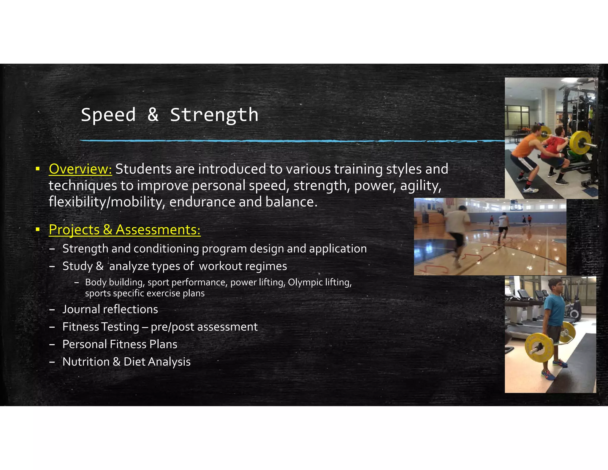Speed & Strength
▪ Overview: Students are introduced to various training styles and 
techniques to improve personal speed, strength, power, agility, 
flexibility/mobility, endurance and balance.
▪ Projects & Assessments:
– Strength and conditioning program design and application
– Study &  analyze types of  workout regimes 
– Body building, sport performance, power lifting, Olympic lifting,                                                            
sports specific exercise plans
– Journal reflections 
– Fitness Testing – pre/post assessment
– Personal Fitness Plans
– Nutrition & Diet Analysis
 