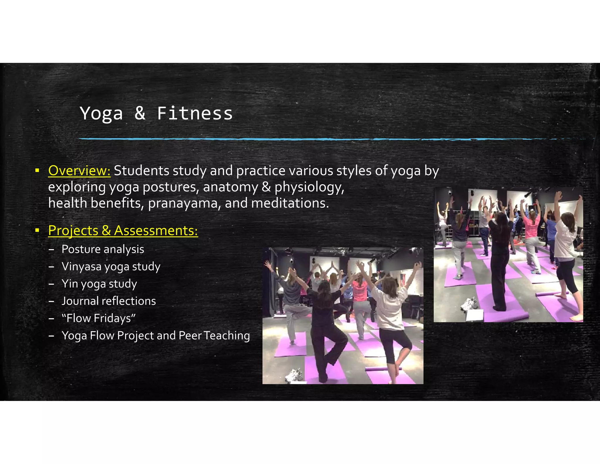 Yoga & Fitness
▪ Overview: Students study and practice various styles of yoga by 
exploring yoga postures, anatomy & physiology,                                                
health benefits, pranayama, and meditations.
▪ Projects & Assessments:
– Posture analysis
– Vinyasa yoga study
– Yin yoga study 
– Journal reflections
– “Flow Fridays”
– Yoga Flow Project and Peer Teaching
 