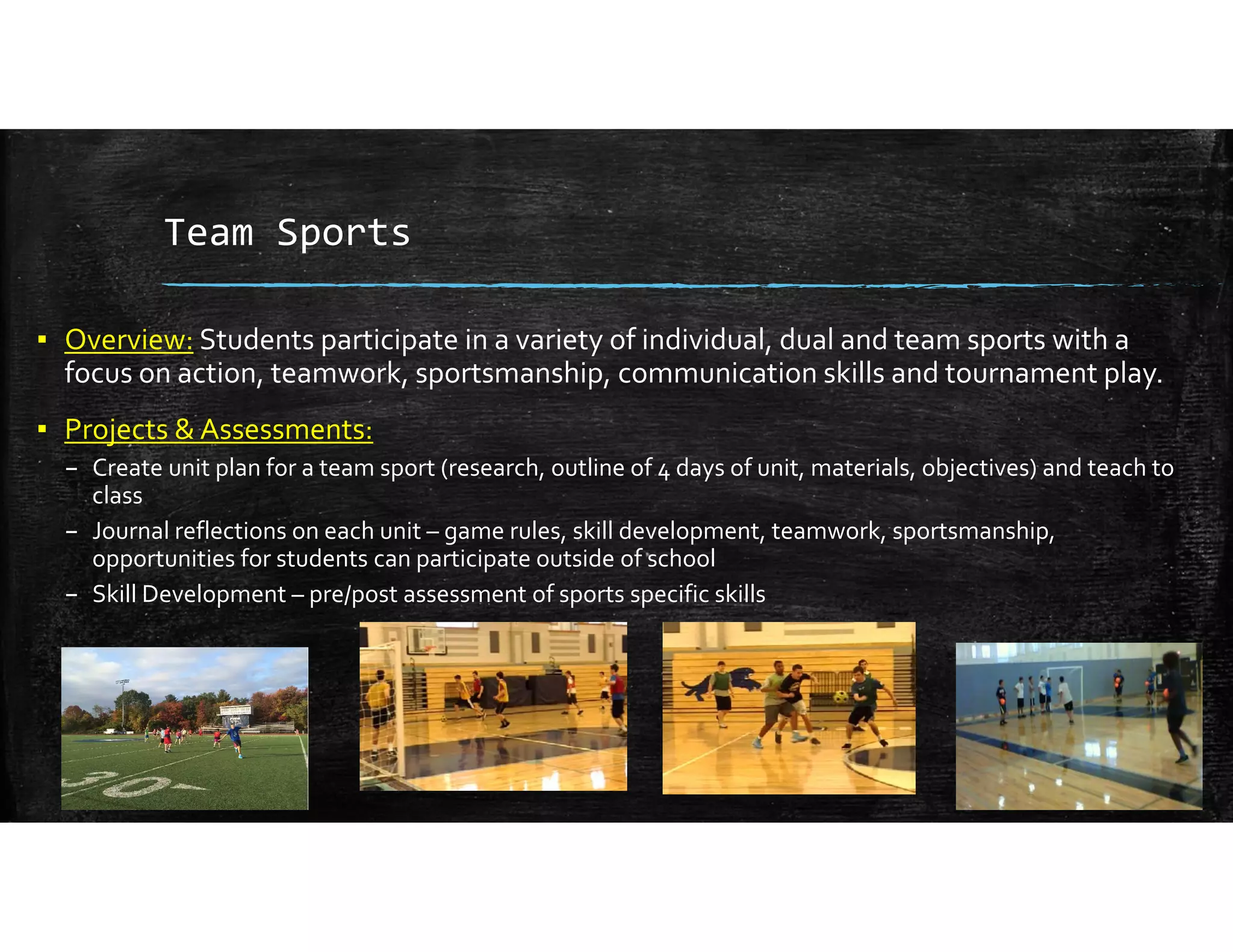 Team Sports
▪ Overview: Students participate in a variety of individual, dual and team sports with a 
focus on action, teamwork, sportsmanship, communication skills and tournament play.
▪ Projects & Assessments:
– Create unit plan for a team sport (research, outline of 4 days of unit, materials, objectives) and teach to 
class
– Journal reflections on each unit – game rules, skill development, teamwork, sportsmanship, 
opportunities for students can participate outside of school
– Skill Development – pre/post assessment of sports specific skills
 