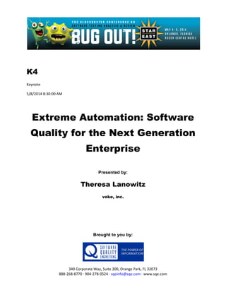 K4
Keynote
5/8/2014 8:30:00 AM
Extreme Automation: Software
Quality for the Next Generation
Enterprise
Presented by:
Theresa Lanowitz
voke, inc.
Brought to you by:
340 Corporate Way, Suite 300, Orange Park, FL 32073
888-268-8770 ∙ 904-278-0524 ∙ sqeinfo@sqe.com ∙ www.sqe.com
 