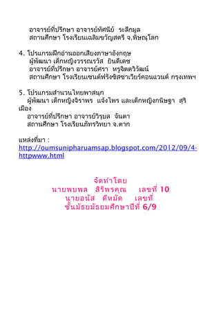 อาจารย์ที่ปรึกษา อาจารย์ทัศนีย์ ระลึกมูล 
สถานศึกษา โรงเรียนเฉลิมขวัญสตรี จ.พิษณุโลก 
4. โปรแกรมฝึกอ่านออกเสียงภาษาอังกฤษ 
ผู้พัฒนา เด็กหญิงวรรณรวัส ยินดีเดช 
อาจารย์ที่ปรึกษา อาจารย์ศรา หรูจิตตวิวัฒน์ 
สถานศึกษา โรงเรียนเซนต์ฟรังซิสซาเวียร์คอนแวนต์ กรุงเทพฯ 
5. โปรแกรมสำานวนไทยพาสนุก 
ผู้พัฒนา เด็กหญิงจิราพร แจ้งไพร และเด็กหญิงกนิษฐา สุริ 
เมือง 
อาจารย์ที่ปรึกษา อาจารย์วิรุบล จันตา 
สถานศึกษา โรงเรียนภัทรวิทยา จ.ตาก 
แหล่งที่มา : 
http://oumsunipharuamsap.blogspot.com/2012/09/4- 
httpwww.html 
จัดทำาโดย 
นายพบพล สิริพรคุณ เลขที่ 10 
นายอนัส ดีหมัด เลขที่ 
ชั้นมัธยมัธยมศึกษาปีที่ 6/9 
