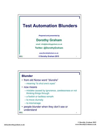 info@dorothygraham.co.uk
© Dorothy Graham 2015
www.DorothyGraham.co.uk
1
Test Automation Blunders
Prepared and presented by
Dorothy Graham
email: info@dorothygraham.co.uk
Twitter: @DorothyGraham
www.DorothyGraham.co.uk
© Dorothy Graham 2015
2
Blunder
• from old Norse word “blundra”
– meaning “to shut one’s eyes”
• now means
– mistake caused by ignorance, carelessness or not
thinking things through
– a foolish or tactless remark
– to move clumsily
– to mismanage
• people blunder when they don’t see or
understand
 