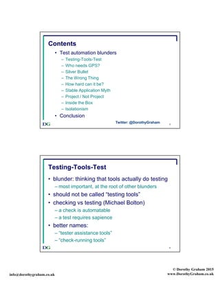 info@dorothygraham.co.uk
© Dorothy Graham 2015
www.DorothyGraham.co.uk
3
Contents
• Test automation blunders
– Testing-Tools-Test
– Who needs GPS?
– Silver Bullet
– The Wrong Thing
– How hard can it be?
– Stable Application Myth
– Project / Not Project
– Inside the Box
– Isolationism
• Conclusion
Twitter: @DorothyGraham
4
Testing-Tools-Test
• blunder: thinking that tools actually do testing
– most important, at the root of other blunders
• should not be called “testing tools”
• checking vs testing (Michael Bolton)
– a check is automatable
– a test requires sapience
• better names:
– “tester assistance tools”
– “check-running tools”
 
