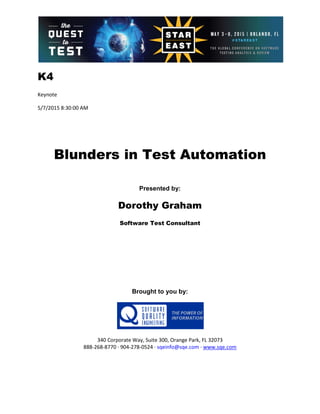 K4
Keynote
5/7/2015 8:30:00 AM
Blunders in Test Automation
Presented by:
Dorothy Graham
Software Test Consultant
Brought to you by:
340 Corporate Way, Suite 300, Orange Park, FL 32073
888-268-8770 ∙ 904-278-0524 ∙ sqeinfo@sqe.com ∙ www.sqe.com
 