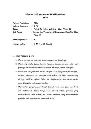 RENCANA PELAKSANAAN PEMBELAJARAN
(RPP)
Satuan Pendidikan : SDN
Kelas / Semester : 4 /1
Tema : Peduli Terhadap Makhluk Hidup (Tema 3)
Sub Tema : Hewan dan Tumbuhan di Lingkungan Rumahku (Sub
Tema 1)
Pembelajaran ke : 3
Alokasi waktu : 1 JP (1 x 35 Menit)
A. KOMPETENSI INTI
1. Menerima dan menjalankan ajaran agama yang dianutnya.
2. Memiliki perilaku jujur, disiplin, tanggung jawab, santun, peduli, dan
percaya diri dalam berinteraksi dengan keluarga, teman dan guru.
3. Memahami pengetahuan faktual dengan cara mengamati [mendengar,
melihat, membaca] dan menanya berdasarkan rasa ingin tahu tentang
dirinya, makhluk ciptaan Tuhan dan kegiatannya, dan benda-benda
yang dijumpainya di rumah, sekolah.
4. Menyajikan pengetahuan faktual dalam bahasa yang jelas dan logis
dan sistematis, dalam karya yang estetis dalam gerakan yang
mencerminkan anak sehat, dan dalam tindakan yang mencerminkan
perilaku anak beriman dan berakhlak mulia.
 