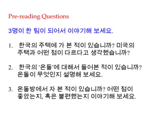 Pre-reading Questions
3명이 한 팀이 되어서 이야기해 보세요.
1. 한국의 주택에 가 본 적이 있습니까? 미국의
주택과 어떤 점이 다르다고 생각했습니까?
2. 한국의 ‘온돌’에 대해서 들어본 적이 있습니까?
온돌이 무엇인지 설명해 보세요.
3. 온돌방에서 자 본 적이 있습니까? 어떤 점이
좋았는지, 혹은 불편했는지 이야기해 보세요.
 