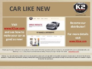 CAR LIKE NEW
Thank you for your interest in our products, in the event of further questions please contact us at sales@melle.com or global@melle.com
Melle Sp. z o. o., Stary Staw 9, 63-400 Ostrów Wlkp. Poland, Europe +48 62 735 16 00, www.K2car.com,
Visit
www.K2car.com
and see how to
make your car as
good as new!
Melle Sp. z o.o. reserve the right to mistakes and errors in the presentation content and is not responsible for the possible consequences of actions taken on the basis of the information
provided in it. Characteristics, specifications, packaging, labeling and/or capacity of the presented product may be subject to change. Current data on the products are available on request
directly from the manufacturer.
www.K2car.com
Become our
distributor!
For more details
visit
www.K2car.com
 