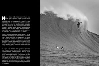 N
        unca vi olas así. En 26 años jamás sentí tal furia, cons-
        tancia, poder y descontrol. El mar, orgulloso, lucía su
        magnitud y grandeza, vomitando rachones que cerra-
ban todo el litoral, de Punta Negra hasta El Silencio. Pico Alto
al límite; el cuarto reef espumeaba y cerraba las mangas que
conectaban con el tercer reef, detonando sobre el bajo de pie-
dras que da vida a la ola. Playa Norte reventaba mar adentro,
cerrando el afamado “paso de la muerte” e imposibilitando
el ingreso a remo; las motos de agua retornaban a la orilla a
esperar algún sajiro: ni con su velocidad lograban pasar entre
los espumones, cerrados en kilómetros a la redonda.

Dentro de mi carro, con las lunas oscuras cerradas y Tool ex-
plotando en mis audífonos, no miraba el mar de los nervios.
Con el wetsuit puesto, solo martilleaba contra mis rodillas
todo el poder de los baterillazos de “Hooker with a Penis”
para incorporar la energía de la música en mí y contrarrestar
la poderosa fuerza del mar que me tocaba enfrentar. Estaba
decidido, lo quería hacer, pero sabía que no era un juego ni
mucho menos: el día de la verdad había llegado, yulky, el que
ansiábamos con todo.

En el agua, a tres kilómetros de la seguridad de tierra firme,
todo era calmo, casi en cámara lenta. Ya no veía las rachas
cerradas detonando contra la costa, ni la gente con cara de
susto en la orilla; tampoco oía las palabras de aliento que
recibía por doquier de conocidos y desconocidos. Tool había
dejado de sonar. Solo yo, el mar, y aquellos otros en mis mis-
mos zapatos, con quienes más que en competencia me sen-
tía hermanado. Solo el ruido de las catatónicas explosiones
al pasar cada tumbo, las olas contra mi tabla, mis brazadas,
el palpitar de mi corazón, la sangre fluyendo por mis venas,        foto. Rommel Gonzales
mi respiración.
 