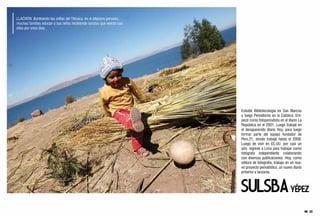 LLACHON. Bordeando las orillas del Titicaca, en el altiplano peruano,
muchas familias educan a sus niños recibiendo turistas que vivirán con
ellos por unos días.




                                                                         Estudié Bibliotecología en San Marcos
                                                                         y luego Periodismo en la Católica. Em-
                                                                         pecé como fotoperiodista en el diario La
                                                                         República en el 2001. Luego trabajé en
                                                                         el desaparecido diario Hoy, para luego
                                                                         formar parte del equipo fundador de
                                                                         Perú.21, donde trabajé hasta el 2008.
                                                                         Luego de vivir en EE.UU. por casi un
                                                                         año, regresé a Lima para trabajar como
                                                                         fotógrafa independiente colaborando
                                                                         con diversas publicaciones. Hoy, como
                                                                         editora de fotografía, trabajo en un nue-
                                                                         vo proyecto periodístico, un nuevo diario
                                                                         próximo a lanzarse.
 