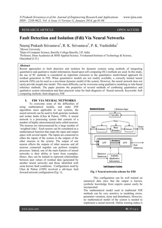 N Prakash Srivastava et al Int. Journal of Engineering Research and Applications
ISSN : 2248-9622, Vol. 4, Issue 1( Version 1), January 2014, pp.81-86

RESEARCH ARTICLE

www.ijera.com

OPEN ACCESS

Fault Detection and Isolation (Fdi) Via Neural Networks
Neeraj Prakash Srivastava1, R. K. Srivastava2, P. K. Vashishtha3
1

Mewar University
Dept of Computer Science, Bareilly College Bareilly, UP, India
3
Professor, Dean Academics & HOD Applied Science, Vivekanand Institute of Technology & Science,
Ghaziabad (U.P.)
2

Abstract
Recent approaches to fault detection and isolation for dynamic systems using methods of integrating
quantitative and qualitative model information, based upon soft computing (SC) methods are used. In this study,
the use of SC methods is considered an important extension to the quantitative model-based approach for
residual generation in FDI. When quantitative models are not readily available, a correctly trained neural
network (NN) can be used as a non-linear dynamic model of the system. However, the neural network does not
easily provide insight into model. This main difficulty can be overcome using qualitative modeling or rule-based
inference methods. The paper presents the properties of several methods of combining quantitative and
qualitative system information and their practical value for fault diagnosis of Neural network. Keywords: Soft
computing methods, fault-diagnosis, FDI

I.

FDI VIA NEURAL NETWORKS

To overcome some of the difficulties of
using mathematical models, and make FDI
algorithms more applicable to real systems, the
neural network can be used to both generate residuals
and isolate faults (Chen & Patton, 1999). A neural
network is a processing system that consists of a
number of highly interconnected units called neurons.
The neurons are interconnected by a large number of
„weighted links‟. Each neuron can be considered as a
mathematical function that maps the input and output
space with several inputs. The inputs are connected to
either the inputs of the system or the outputs of the
other neurons in the system. The output of one
neuron effects the outputs of other neurons and all
neurons connected together can perform complex
processes. Indeed, one of the main features of neural
networks is their ability to learn from examples.
Hence, they can be trained to represent relationships
between past values of residual data (generated by
another neural network) and those identified with
some known fault conditions. Configuration used by
Chen & Patton (1999) involved a ulti-layer feed
forward network configuration (Fig. 1).

Fig. 1 Neural networks scheme for FDI
This configuration can be well trained on
numerical data once that the output is known,
symbolic knowledge from experts cannot easily be
incorporated.
The mathematical model used in traditional FDI
methods can be very sensitive to modeling errors,
parameter variation, noise and disturbance. However,
no mathematical model of the system is needed to
implement a neural network. Online training makes it

www.ijera.com

81 | P a g e

 