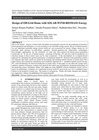 Smruti Ranjan Pradhan et al Int. Journal of Engineering Research and Applications
ISSN : 2248-9622, Vol. 4, Issue 1( Version 2), January 2014, pp.76-81

RESEARCH ARTICLE

www.ijera.com

OPEN ACCESS

Design of Off-Grid Home with SOLAR-WIND-BIOMASS Energy
Smruti Ranjan Pradhan1, Sarada Prasanna Sahoo2, Radhakrishna Das3, Priyanka
Sen4
1

Asst Professor, GIET, Gunupur, Odisha, India
Asst Professor, C.V. Raman College, Bhubaneswar, Odisha, India
3
Lecturer, C.V. Raman College, Bhubaneswar, Odisha, India
4
Lecturer, C.V. Raman College, Bhubaneswar, Odisha, India
2

ABSTRACT
Due to the limited reserves of fossil fuels and global environmental concerns for the production of electrical
power generation and utilization, it is very necessary to use renewable energy sources. By use of hybrid systems
we can implement renewable energy sources which are very economical for remote villages, homes etc. In
particular, rapid advances in wind-turbine generator ,biomass generator and photovoltaic technologies
have brought opportunities for the utilization of wind and solar resources for electric power generation
world-wide .So by the use of hybrid systems consisting of Biomass ,PV and also wind for production of
electrical energy in these remote areas can be more economical . If the development of a computer-based
approach for evaluating, the general performance of standalone hybrid PV- Biomass-wind generating systems
are analyzed ,then these results are useful for developing and installing hybrid systems in remote areas This
paper focuses the economical consideration and simulation approach for a standalone hybrid systems having
PV, wind and Biomass for electrical production in remote areas. In this paper we are taken the average solar
radiation, quantity of biomass, average wind speed for the remote area for prediction of general performance of
the generating system. Simulation studies were carried out using HOMER software Simulation results will be
given for performance evaluation of a stand-alone hybrid wind-PV generating unit for a residential house
which is to be located in a remote area . The system is a off grid one. Finally, the results obtained and methods
are suggested to enhance the performance of the proposed model
Keywords - Biomass, Hybrid system, Homer software, Micro grid, PV array, Wind generator

I.

INTRODUCTION

Energy plays a crucial factor in
technological and economic development of present
society. It has always been the key to man‟s greatest
dream of a better world. But now also many villages
in the world live in isolated areas far from the main
utility grid. It is really impossible their meet by the
conventional sources because of the high cost of
transport and the distribution of energy to this remote
areas [1]. For this only now new implementation is
going on hybrid systems consisting of renewable
energy sources .These hybrid systems involve
combination of different energy sources with wind,
PV, mini hydro, Biomass, fuel cells etc.
Every year the demand of electrical energy is
grow rapidly throughout the world. In India it is very
difficult and also uneconomical to transmit power
over long distances through transmission lines for
special remote villages. Also 70% of its population is
live in rural areas. Generally the production of
electrical energy generally depends on fossil fuels. As
a result it increases CO2 emissions, which are not
healthy for environment concern [2]. To reduce the
emissions of CO2 and green house gas effects &
improvement of quality of life renewable energy i s
www.ijera.com

very much useful for environment as well as to
develop the economy of a country .While many of the
renewable energy projects are of large scale,
renewable technologies are also suited to rural and
remote areas, where there is often crucial in human
development. To develop the electrification in rural
areas or remote area house, it is very expensive to
extend the power lines form centralized sources to
rural areas.
There are many renewable energy can be
implemented in hybrid systems like solar, wind,
hydro, geothermal, biomass etc. But especially for
rural and remote areas it is economical to use hybrid
systems consisting of solar, wind and biomass.
Standalone systems are intended to operate
independent of electric utility. It is not being
connected to main grid. Batteries are used in this
system belongs to lead acid type. The main useful of
this system are it requires lesser maintenance cost and
as well as it is healthy as for environmental
consideration. Generally such type of systems
supports to the distributed generation and connected
to micro grids. In near future the system is favoring to
Distributed generation and micro grids. [3]
76 | P a g e

 