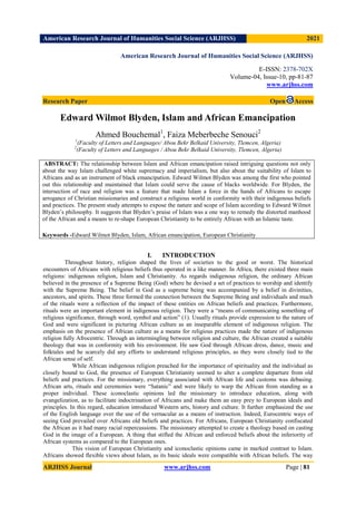 American Research Journal of Humanities Social Science (ARJHSS)R) 2021
ARJHSS Journal www.arjhss.com Page | 81
American Research Journal of Humanities Social Science (ARJHSS)
E-ISSN: 2378-702X
Volume-04, Issue-10, pp-81-87
www.arjhss.com
Research Paper Open Access
Edward Wilmot Blyden, Islam and African Emancipation
Ahmed Bouchemal1
, Faiza Meberbeche Senouci2
1
(Faculty of Letters and Languages/ Abou Bekr Belkaid University, Tlemcen, Algeria)
2
(Faculty of Letters and Languages / Abou Bekr Belkaid University, Tlemcen, Algeria)
I. INTRODUCTION
Throughout history, religion shaped the lives of societies to the good or worst. The historical
encounters of Africans with religious beliefs thus operated in a like manner. In Africa, there existed three main
religions: indigenous religion, Islam and Christianity. As regards indigenous religion, the ordinary African
believed in the presence of a Supreme Being (God) where he devised a set of practices to worship and identify
with the Supreme Being. The belief in God as a supreme being was accompanied by a belief in divinities,
ancestors, and spirits. These three formed the connection between the Supreme Being and individuals and much
of the rituals were a reflection of the impact of these entities on African beliefs and practices. Furthermore,
rituals were an important element in indigenous religion. They were a “means of communicating something of
religious significance, through word, symbol and action” (1). Usually rituals provide expression to the nature of
God and were significant in picturing African culture as an inseparable element of indigenous religion. The
emphasis on the presence of African culture as a means for religious practices made the nature of indigenous
religion fully Afrocentric. Through an intermingling between religion and culture, the African created a suitable
theology that was in conformity with his environment. He saw God through African dress, dance, music and
folktales and he scarcely did any efforts to understand religious principles, as they were closely tied to the
African sense of self.
While African indigenous religion preached for the importance of spirituality and the individual as
closely bound to God, the presence of European Christianity seemed to alter a complete departure from old
beliefs and practices. For the missionary, everything associated with African life and customs was debasing.
African arts, rituals and ceremonies were “Satanic” and were likely to warp the African from standing as a
proper individual. These iconoclastic opinions led the missionary to introduce education, along with
evangelization, as to facilitate indoctrination of Africans and make them an easy prey to European ideals and
principles. In this regard, education introduced Western arts, history and culture. It further emphasized the use
of the English language over the use of the vernacular as a means of instruction. Indeed, Eurocentric ways of
seeing God prevailed over Africans old beliefs and practices. For Africans, European Christianity confiscated
the African as it had many racial repercussions. The missionary attempted to create a theology based on casting
God in the image of a European. A thing that stifled the African and enforced beliefs about the inferiority of
African systems as compared to the European ones.
This vision of European Christianity and iconoclastic opinions came in marked contrast to Islam.
Africans showed flexible views about Islam, as its basic ideals were compatible with African beliefs. The way
ABSTRACT: The relationship between Islam and African emancipation raised intriguing questions not only
about the way Islam challenged white supremacy and imperialism, but also about the suitability of Islam to
Africans and as an instrument of black emancipation. Edward Wilmot Blyden was among the first who pointed
out this relationship and maintained that Islam could serve the cause of blacks worldwide. For Blyden, the
intersection of race and religion was a feature that made Islam a force in the hands of Africans to escape
arrogance of Christian missionaries and construct a religious world in conformity with their indigenous beliefs
and practices. The present study attempts to expose the nature and scope of Islam according to Edward Wilmot
Blyden’s philosophy. It suggests that Blyden’s praise of Islam was a one way to remedy the distorted manhood
of the African and a means to re-shape European Christianity to be entirely African with an Islamic taste.
Keywords -Edward Wilmot Blyden, Islam, African emancipation, European Christianity
 