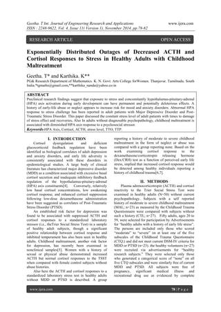 Geetha. T Int. Journal of Engineering Research and Applications www.ijera.com 
ISSN : 2248-9622, Vol. 4, Issue 11( Version 1), November 2014, pp.78-82 
www.ijera.com 78 | P a g e 
Exponentially Distributed Outages of Decreased ACTH and Cortisol Responses to Stress in Healthy Adults with Childhood Maltreatment Geetha. T* and Karthika. K** PG& Research Department of Mathematics. K. N. Govt. Arts College forWomen. Thanjavur. Tamilnadu. South India.*tgmaths@gmail.com,**karthika_nanda@yahoo.co.in ABSTRACT Preclinical research findings suggest that exposure to stress and concomitantly hypothalamus-pituitary-adrenal (HPA) axis activation during early development can have permanent and potentially deleterious effects. A history of early-life abuse or neglect appears to increase risk for mood and anxiety disorders. Abnormal HPA response to stress challenge has been reported in adult patients with Major Depressive Disorder and Post- Traumatic Stress Disorder. This paper discussed the constant stress level of adult patients with times to damage of stress effect and recoveries. Also In adults without diagnosable psychopathology, childhood maltreatment is associated with diminished HPA axis response to a psychosocial stressor. Keywords-HPA Axis, Cortisol, ACTH, stress level, TTO, TTP. 
I. INTRODUCTION 
Cortisol dysregulation and deficient glucocorticoid feedback regulation have been identified as biological correlates of adult depression and anxiety disorders, and early life adversity is consistently associated with these disorders in epidemiological studies. A large body of clinical literature has characterized major depressive disorder (MDD) as a condition associated with excessive basal cortisol secretion and inadequate inhibitory feedback regulation of the hypothalamus-pituitary-adrenal (HPA) axis constituents[4]. Conversely, relatively low basal cortisol concentrations, low awakening cortisol response, and enhanced cortisol suppression following low-dose dexamethasone administration have been suggested as correlates of Post-Traumatic Stress Disorder (PTSD). An established risk factor for depression was found to be associated with suppressed ACTH and cortisol responses to a standardized laboratory stressor (i.e., theTrier Social Stress Test) in a sample of healthy adult subjects, though a significant positive relationship between cortisol response and inhibited temperament has also been seen in healthy adults. Childhood maltreatment, another risk factor for depression, has recently been examined in nonclinical samples[5]. Women with a history of sexual or physical abuse demonstrated increased ACTH but normal cortisol responses to the TSST when compared with female control subjects without abuse histories. 
Also here the ACTH and cortisol responses to a standardized laboratory stress test in healthy adults without MDD or PTSD is described. A group reporting a history of moderate to severe childhood maltreatment in the form of neglect or abuse was compared with a group reporting none. Based on the work examining cortisol response to the dexamethasone/corticotropin releasing hormone (Dex/CRH) test as a function of perceived early life stress, implied that increased cortisol response would be detected among healthy individuals reporting a history of childhood trauma[6,7]. 
II. METHODS 
Plasma adrenocorticotropin (ACTH) and cortisol reactivity to the Trier Social Stress Test were examined in healthy adults (N=50) without current psychopathology. Subjects with a self reported history of moderate to severe childhood maltreatment (MAL; n=23) as measured by the Childhood Trauma Questionnaire were compared with subjects without such a history (CTL; n=27). Fifty adults, ages 20 to 59, were selected for participation by Advertisements for “healthy adults with a history of early life stress”. The persons are included only those who scored “moderate” to “severe” on at least one of the five subscales of the Childhood Trauma Questionnaire (CTQ;) and did not meet current DSM-IV criteria for MDD or PTSD (n=23). the healthy volunteers (n=27) were recruited via advertisements for “healthy research subjects.” They were selected only those who generated a categorical score of “none” on all five CTQ subscales and were similarly free of current MDD and PTSD. All subjects were free of pregnancy, significant medical illness and recreational drug use as evidenced by complete 
RESEARCH ARTICLE OPEN ACCESS  