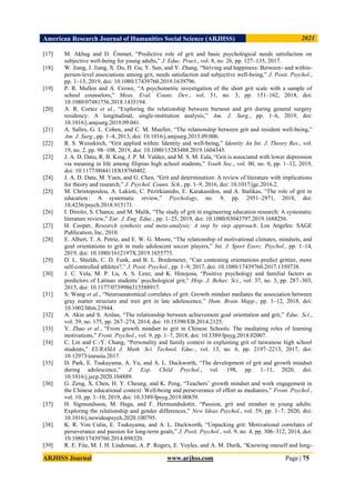 American Research Journal of Humanities Social Science (ARJHSS)R 2021
ARJHSS Journal www.arjhss.com Page | 75
[17] M. Akbag and D. Ümmet, “Predictive role of grit and basic psychological needs satisfaction on
subjective well-being for young adults,” J. Educ. Pract., vol. 8, no. 26, pp. 127–135, 2017.
[18] W. Jiang, J. Jiang, X. Du, D. Gu, Y. Sun, and Y. Zhang, “Striving and happiness: Between- and within-
person-level associations among grit, needs satisfaction and subjective well-being,” J. Posit. Psychol.,
pp. 1–13, 2019, doi: 10.1080/17439760.2019.1639796.
[19] P. R. Mullen and A. Crowe, “A psychometric investigation of the short grit scale with a sample of
school counselors,” Meas. Eval. Couns. Dev., vol. 51, no. 3, pp. 151–162, 2018, doi:
10.1080/07481756.2018.1435194.
[20] A. R. Cortez et al., “Exploring the relationship between burnout and grit during general surgery
residency: A longitudinal, single-institution analysis,” Am. J. Surg., pp. 1–6, 2019, doi:
10.1016/j.amjsurg.2019.09.041.
[21] A. Salles, G. L. Cohen, and C. M. Mueller, “The relationship between grit and resident well-being,”
Am. J. Surg., pp. 1–4, 2013, doi: 10.1016/j.amjsurg.2013.09.006.
[22] R. S. Weisskirch, “Grit applied within: Identity and well-being,” Identity An Int. J. Theory Res., vol.
19, no. 2, pp. 98–108, 2019, doi: 10.1080/15283488.2019.1604345.
[23] J. A. D. Datu, R. B. King, J. P. M. Valdez, and M. S. M. Eala, “Grit is associated with lower depression
via meaning in life among filipino high school students,” Youth Soc., vol. 00, no. 0, pp. 1–12, 2019,
doi: 10.1177/0044118X18760402.
[24] J. A. D. Datu, M. Yuen, and G. Chen, “Grit and determination: A review of literature with implications
for theory and research,” J. Psychol. Couns. Sch., pp. 1–9, 2016, doi: 10.1017/jgc.2016.2.
[25] M. Christopoulou, A. Lakioti, C. Pezirkianidis, E. Karakasidou, and A. Stalikas, “The role of grit in
education : A systematic review,” Psychology, no. 9, pp. 2951–2971, 2018, doi:
10.4236/psych.2018.915171.
[26] I. Direito, S. Chance, and M. Malik, “The study of grit in engineering education research: A systematic
literature review,” Eur. J. Eng. Educ., pp. 1–25, 2019, doi: 10.1080/03043797.2019.1688256.
[27] H. Cooper, Research synthesis and meta-analysis: A step by step approach. Los Angeles: SAGE
Publication, Inc, 2010.
[28] E. Albert, T. A. Petrie, and E. W. G. Moore, “The relationship of motivational climates, mindsets, and
goal orientations to grit in male adolescent soccer players,” Int. J. Sport Exerc. Psychol., pp. 1–14,
2019, doi: 10.1080/1612197X.2019.1655775.
[29] D. L. Shields, C. D. Funk, and B. L. Bredemeier, “Can contesting orientations predict grittier, more
self-controlled athletes?,” J. Posit. Psychol., pp. 1–9, 2017, doi: 10.1080/17439760.2017.1350738.
[30] J. C. Vela, M. P. Lu, A. S. Lenz, and K. Hinojosa, “Positive psychology and familial factors as
predictors of Latinao students‟ psychological grit,” Hisp. J. Behav. Sci., vol. 37, no. 3, pp. 287–303,
2015, doi: 10.1177/0739986315588917.
[31] S. Wang et al., “Neuroanatomical correlates of grit: Growth mindset mediates the association between
gray matter structure and trait grit in late adolescence,” Hum. Brain Mapp., pp. 1–12, 2018, doi:
10.1002/hbm.23944.
[32] A. Akin and S. Arslan, “The relationship between achievement goal orientation and grit,” Educ. Sci.,
vol. 39, no. 175, pp. 267–274, 2014, doi: 10.15390/EB.2014.2125.
[33] Y. Zhao et al., “From growth mindset to grit in Chinese Schools: The mediating roles of learning
motivations,” Front. Psychol., vol. 9, pp. 1–7, 2018, doi: 10.3389/fpsyg.2018.02007.
[34] C. Lin and C.-Y. Chang, “Personality and family context in explaining grit of taiwanese high school
students,” EURASIA J. Math. Sci. Technol. Educ., vol. 13, no. 6, pp. 2197–2213, 2017, doi:
10.12973/eurasia.2017.
[35] D. Park, E. Tsukayama, A. Yu, and A. L. Duckworth, “The development of grit and growth mindset
during adolescence,” J. Exp. Child Psychol., vol. 198, pp. 1–11, 2020, doi:
10.1016/j.jecp.2020.104889.
[36] G. Zeng, X. Chen, H. Y. Cheung, and K. Peng, “Teachers‟ growth mindset and work engagement in
the Chinese educational context: Well-being and perseverance of effort as mediators,” Front. Psychol.,
vol. 10, pp. 1–10, 2019, doi: 10.3389/fpsyg.2019.00839.
[37] H. Sigmundsson, M. Haga, and F. Hermundsdottir, “Passion, grit and mindset in young adults:
Exploring the relationship and gender differences,” New Ideas Psychol., vol. 59, pp. 1–7, 2020, doi:
10.1016/j.newideapsych.2020.100795.
[38] K. R. Von Culin, E. Tsukayama, and A. L. Duckworth, “Unpacking grit: Motivational correlates of
perseverance and passion for long-term goals,” J. Posit. Psychol., vol. 9, no. 4, pp. 306–312, 2014, doi:
10.1080/17439760.2014.898320.
[39] R. E. Fite, M. I. H. Lindeman, A. P. Rogers, E. Voyles, and A. M. Durik, “Knowing oneself and long-
 